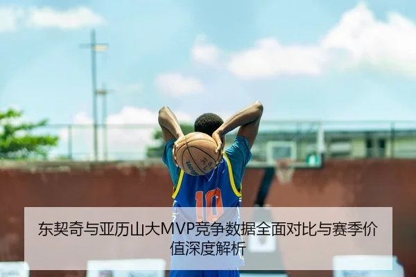 东契奇与亚历山大MVP竞争数据全面对比与赛季价值深度解析