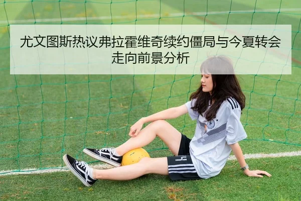 尤文图斯热议弗拉霍维奇续约僵局与今夏转会走向前景分析