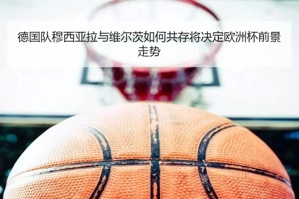 德国队穆西亚拉与维尔茨如何共存将决定欧洲杯前景走势