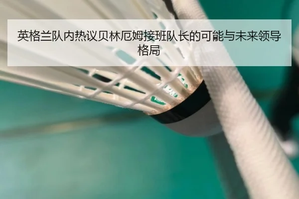 英格兰队内热议贝林厄姆接班队长的可能与未来领导格局