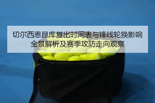 切尔西恩昆库复出时间表与锋线轮换影响全景解析及赛季攻防走向观察