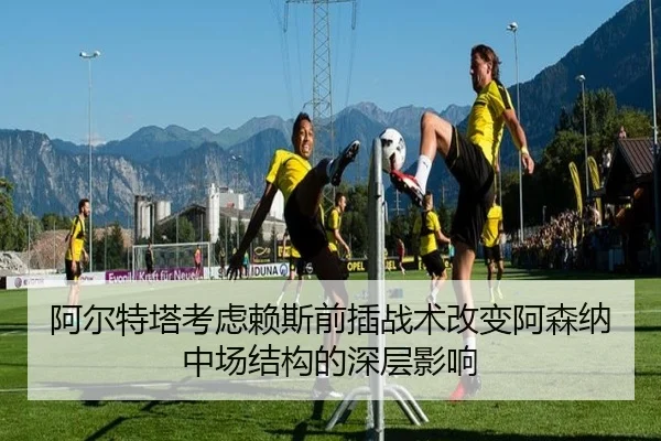 阿尔特塔考虑赖斯前插战术改变阿森纳中场结构的深层影响