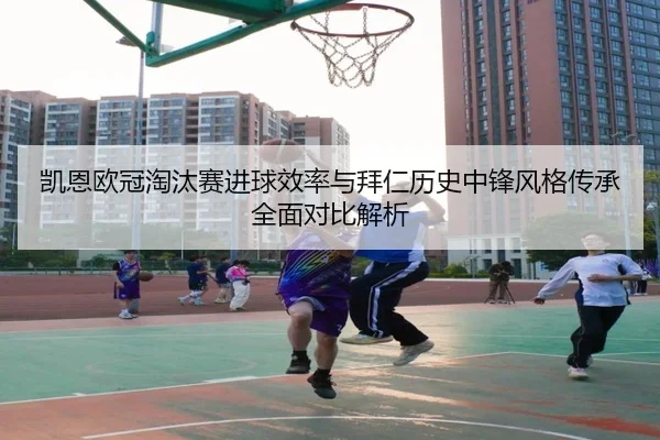 凯恩欧冠淘汰赛进球效率与拜仁历史中锋风格传承全面对比解析